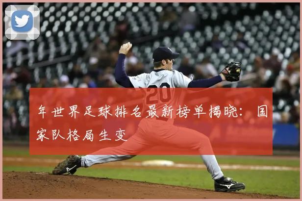 年世界足球排名最新榜单揭晓:国家队格局生变
