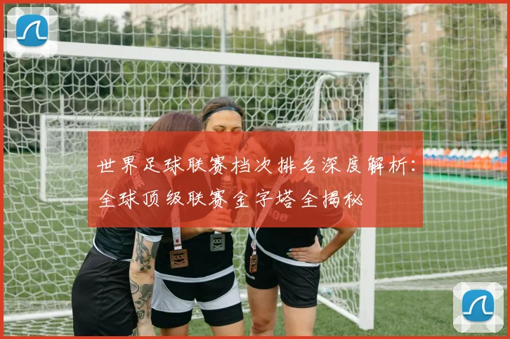 世界足球联赛档次排名深度解析：全球顶级联赛金字塔全揭秘