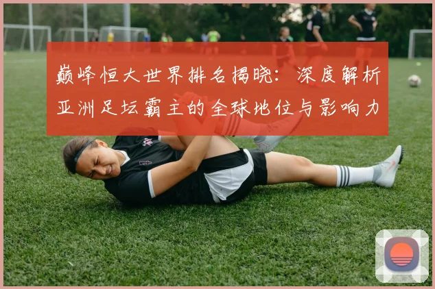 巅峰恒大世界排名揭晓：深度解析亚洲足坛霸主的全球地位与影响力