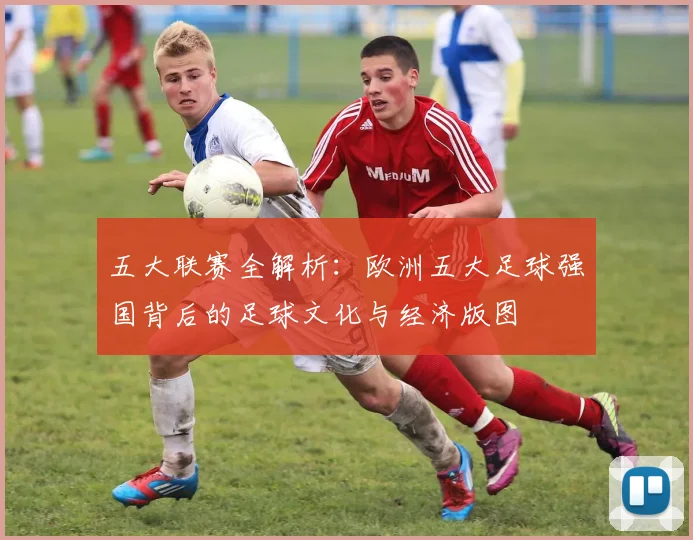 五大联赛全解析:欧洲五大足球强国背后的足球文化与经济版图