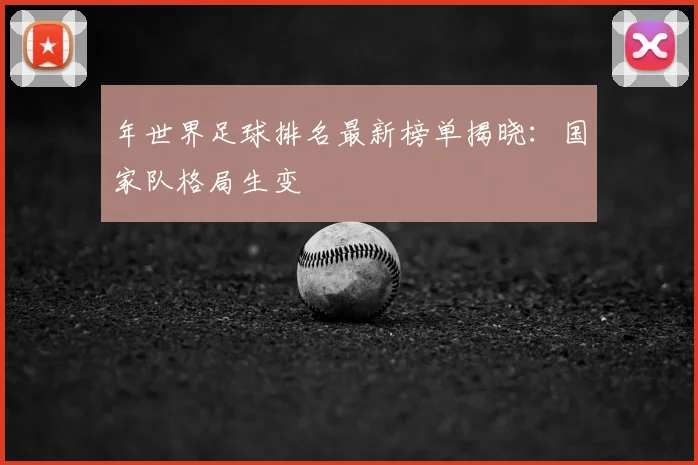 年世界足球排名最新榜单揭晓:国家队格局生变